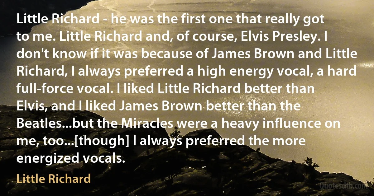 Little Richard - he was the first one that really got to me. Little Richard and, of course, Elvis Presley. I don't know if it was because of James Brown and Little Richard, I always preferred a high energy vocal, a hard full-force vocal. I liked Little Richard better than Elvis, and I liked James Brown better than the Beatles...but the Miracles were a heavy influence on me, too...[though] I always preferred the more energized vocals. (Little Richard)