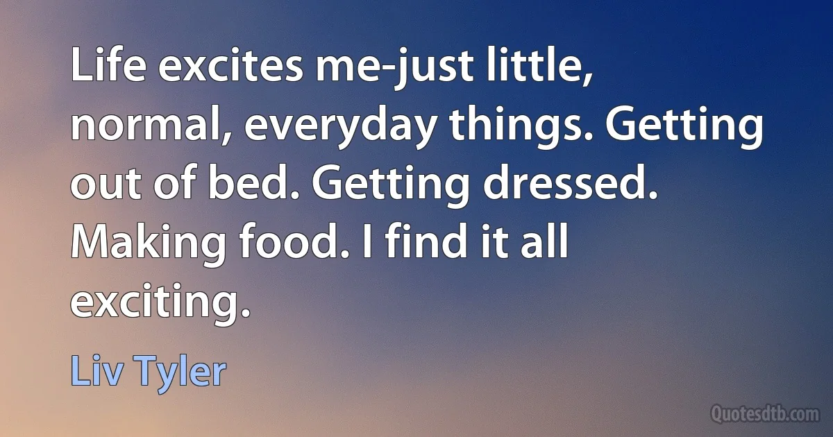 Life excites me-just little, normal, everyday things. Getting out of bed. Getting dressed. Making food. I find it all exciting. (Liv Tyler)