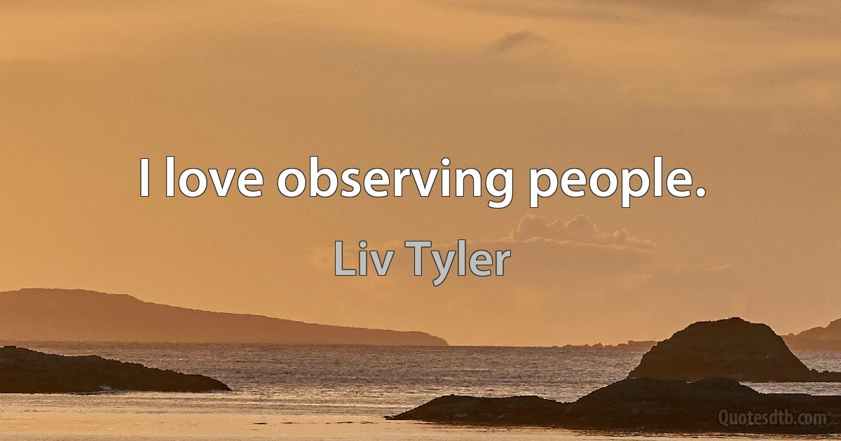 I love observing people. (Liv Tyler)