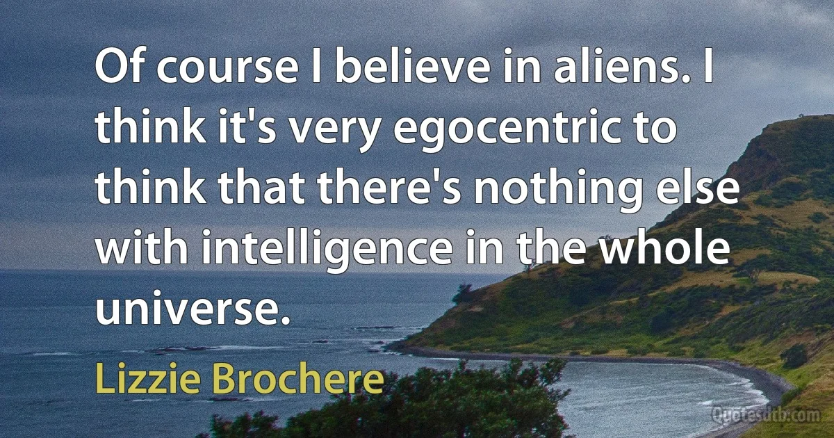 Of course I believe in aliens. I think it's very egocentric to think that there's nothing else with intelligence in the whole universe. (Lizzie Brochere)