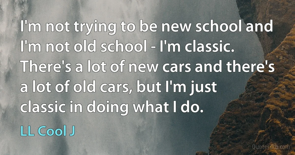 I'm not trying to be new school and I'm not old school - I'm classic. There's a lot of new cars and there's a lot of old cars, but I'm just classic in doing what I do. (LL Cool J)