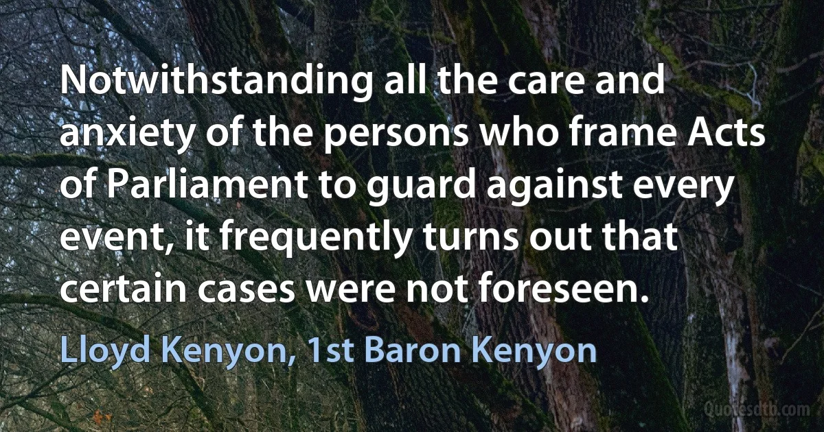 Notwithstanding all the care and anxiety of the persons who frame Acts of Parliament to guard against every event, it frequently turns out that certain cases were not foreseen. (Lloyd Kenyon, 1st Baron Kenyon)