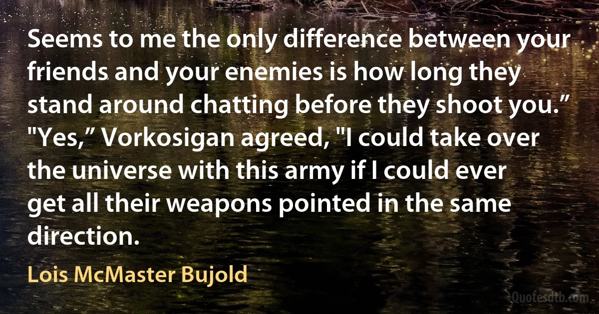 Seems to me the only difference between your friends and your enemies is how long they stand around chatting before they shoot you.”
"Yes,” Vorkosigan agreed, "I could take over the universe with this army if I could ever get all their weapons pointed in the same direction. (Lois McMaster Bujold)