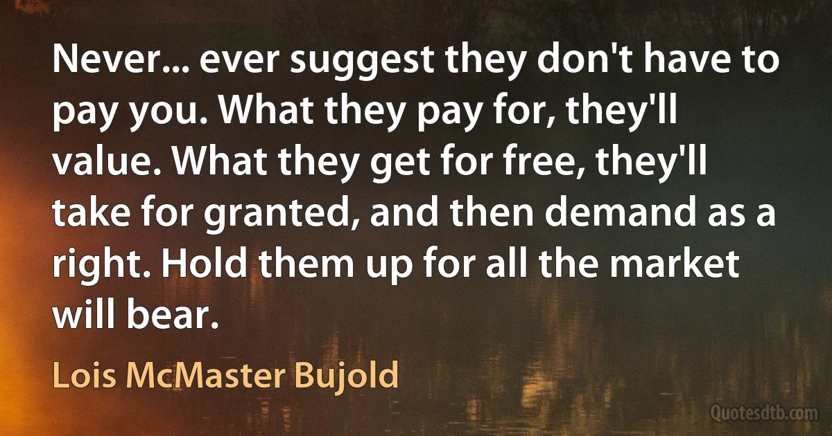 Never... ever suggest they don't have to pay you. What they pay for, they'll value. What they get for free, they'll take for granted, and then demand as a right. Hold them up for all the market will bear. (Lois McMaster Bujold)