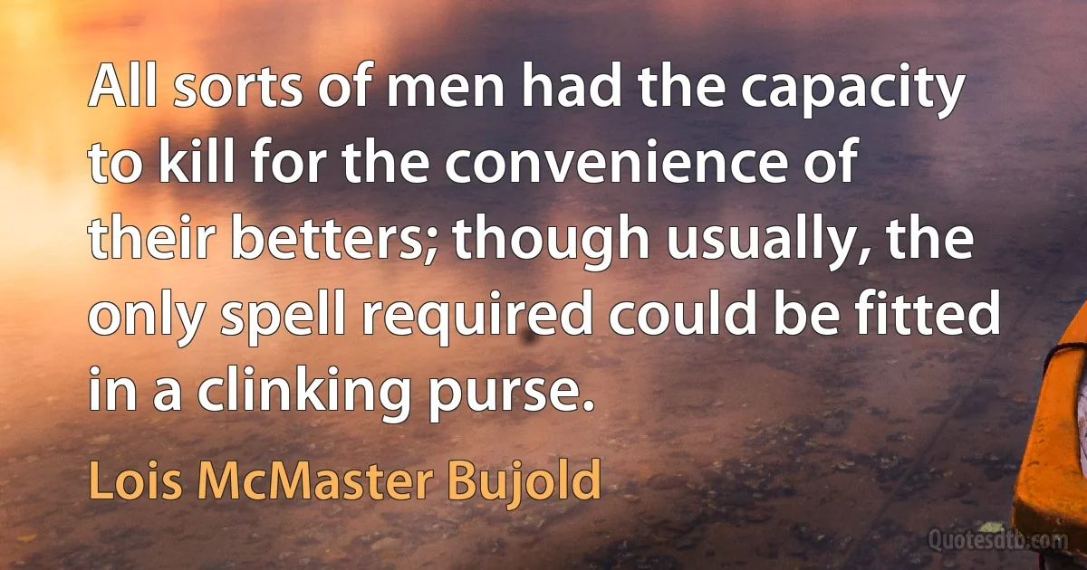 All sorts of men had the capacity to kill for the convenience of their betters; though usually, the only spell required could be fitted in a clinking purse. (Lois McMaster Bujold)