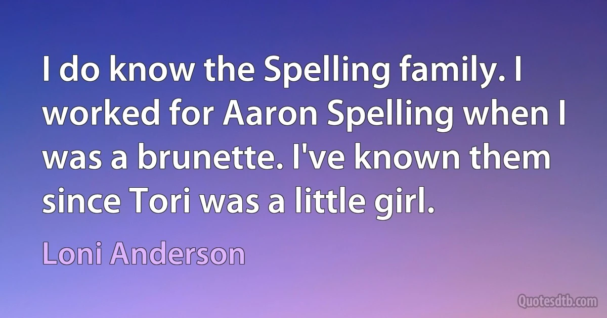 I do know the Spelling family. I worked for Aaron Spelling when I was a brunette. I've known them since Tori was a little girl. (Loni Anderson)