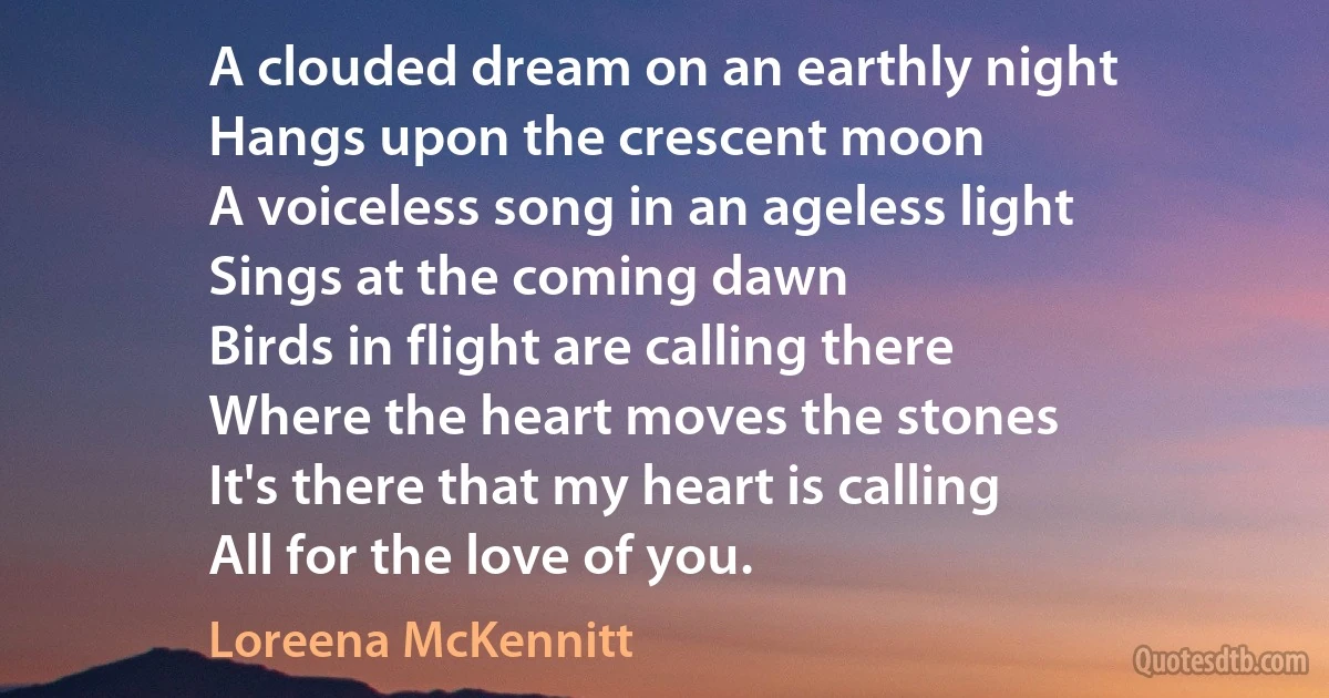 A clouded dream on an earthly night
Hangs upon the crescent moon
A voiceless song in an ageless light
Sings at the coming dawn
Birds in flight are calling there
Where the heart moves the stones
It's there that my heart is calling
All for the love of you. (Loreena McKennitt)