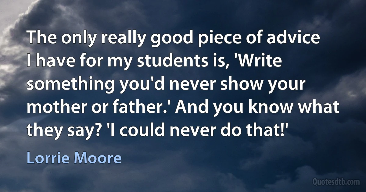 The only really good piece of advice I have for my students is, 'Write something you'd never show your mother or father.' And you know what they say? 'I could never do that!' (Lorrie Moore)