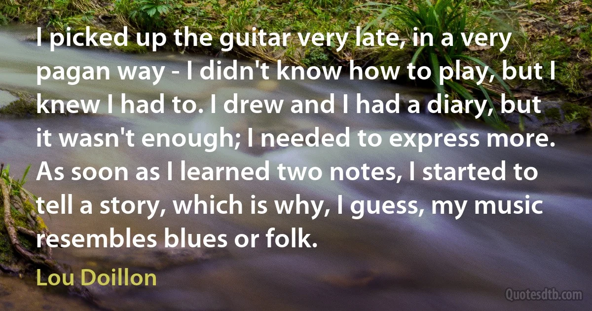 I picked up the guitar very late, in a very pagan way - I didn't know how to play, but I knew I had to. I drew and I had a diary, but it wasn't enough; I needed to express more. As soon as I learned two notes, I started to tell a story, which is why, I guess, my music resembles blues or folk. (Lou Doillon)