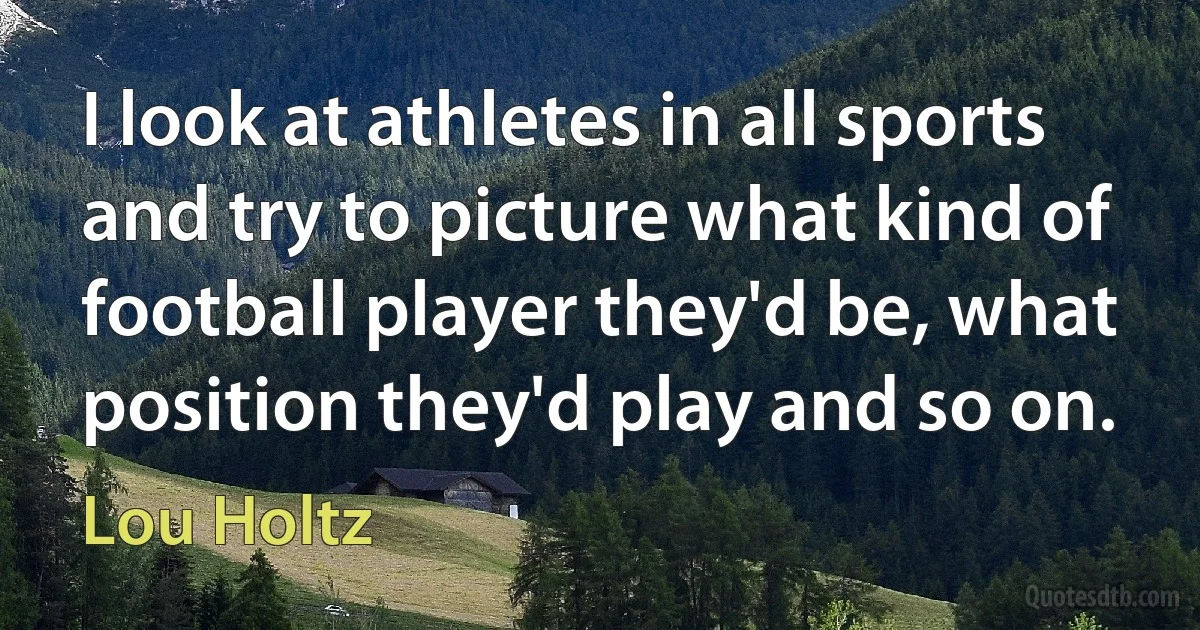 I look at athletes in all sports and try to picture what kind of football player they'd be, what position they'd play and so on. (Lou Holtz)