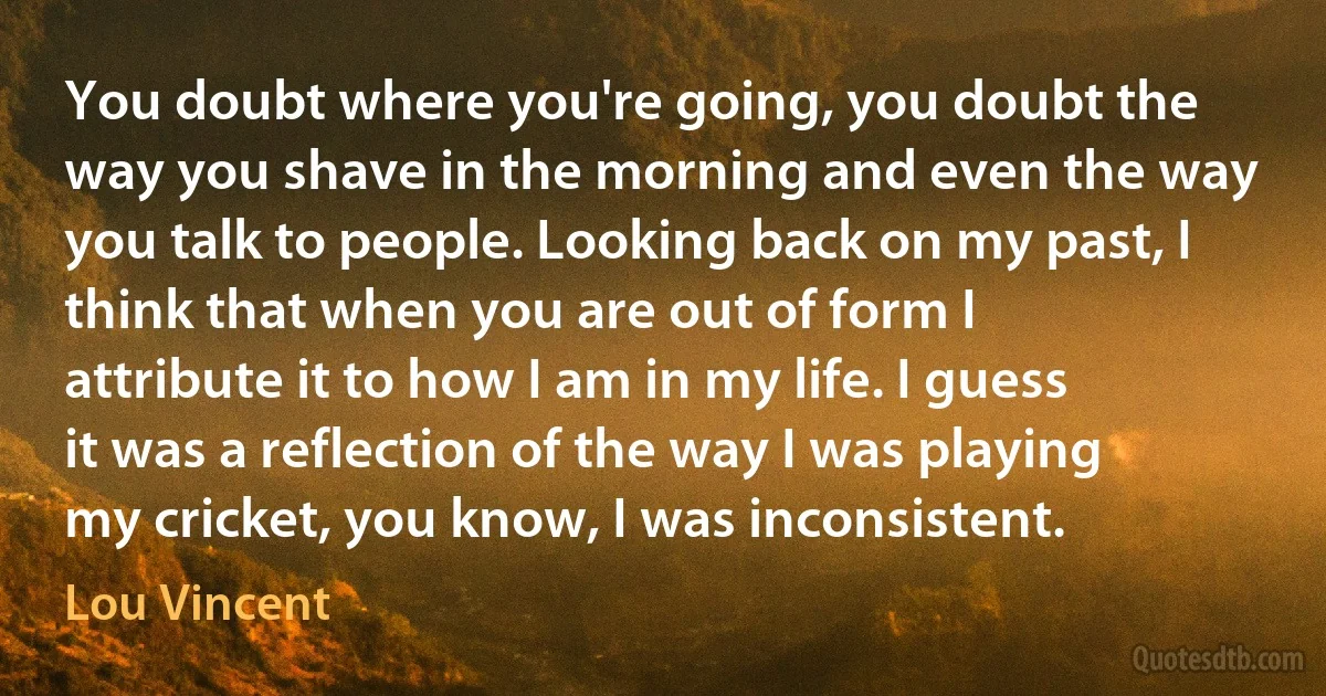 You doubt where you're going, you doubt the way you shave in the morning and even the way you talk to people. Looking back on my past, I think that when you are out of form I attribute it to how I am in my life. I guess it was a reflection of the way I was playing my cricket, you know, I was inconsistent. (Lou Vincent)