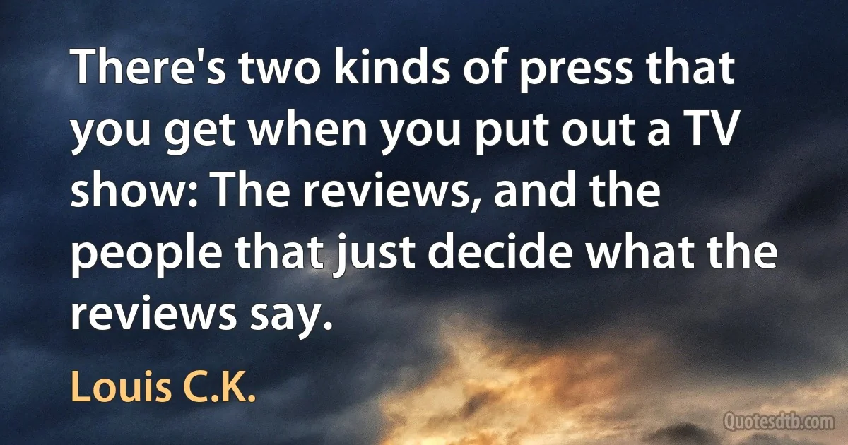 There's two kinds of press that you get when you put out a TV show: The reviews, and the people that just decide what the reviews say. (Louis C.K.)