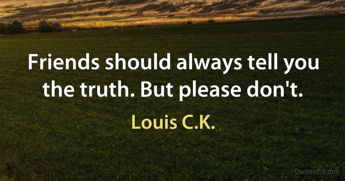 Friends should always tell you the truth. But please don't. (Louis C.K.)