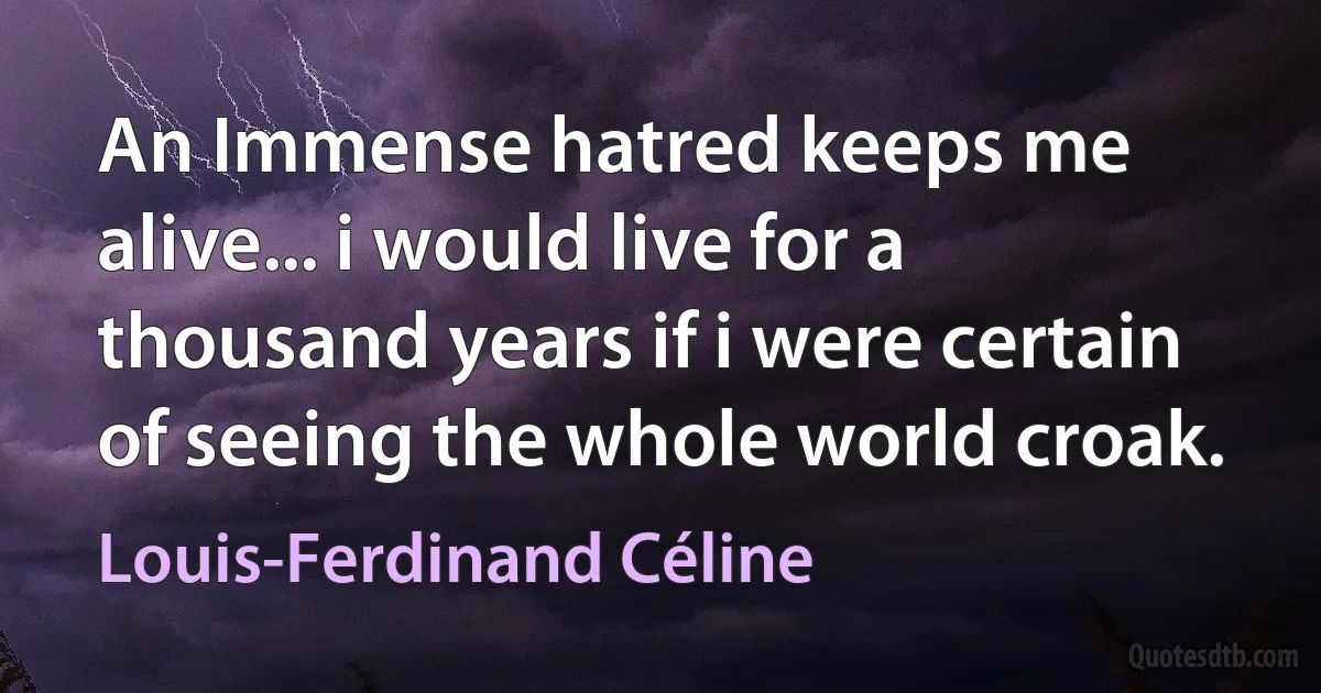 An Immense hatred keeps me alive... i would live for a thousand years if i were certain of seeing the whole world croak. (Louis-Ferdinand Céline)