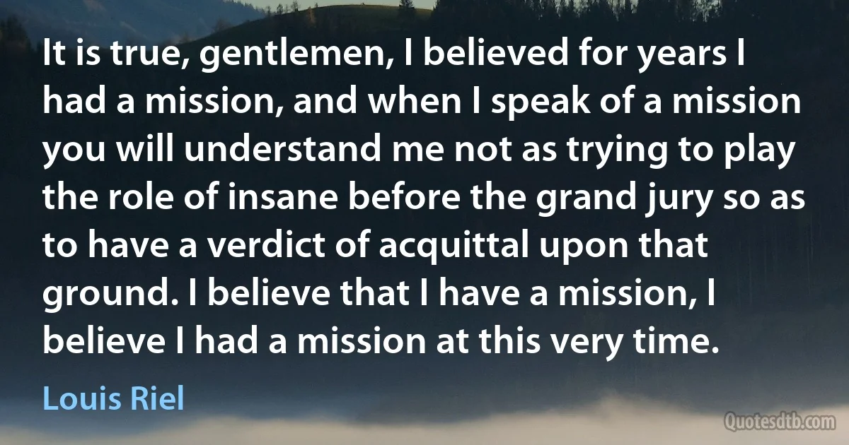 It is true, gentlemen, I believed for years I had a mission, and when I speak of a mission you will understand me not as trying to play the role of insane before the grand jury so as to have a verdict of acquittal upon that ground. I believe that I have a mission, I believe I had a mission at this very time. (Louis Riel)