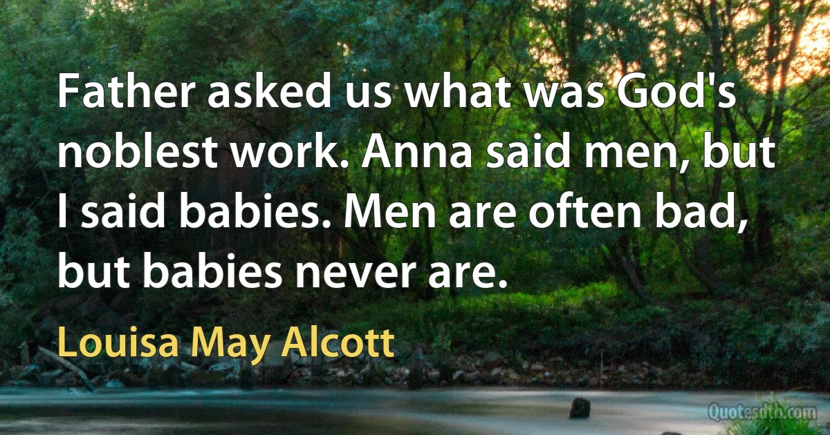 Father asked us what was God's noblest work. Anna said men, but I said babies. Men are often bad, but babies never are. (Louisa May Alcott)