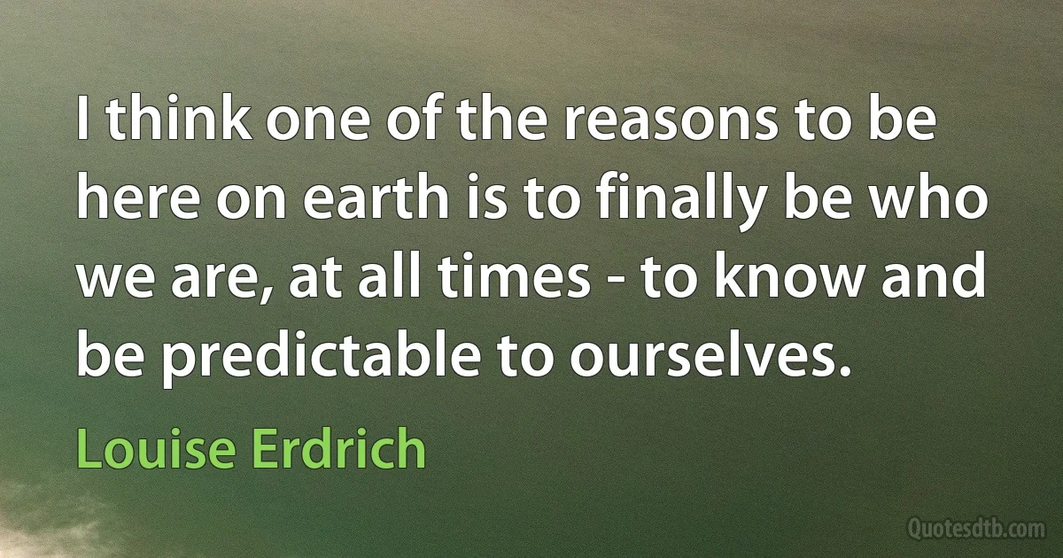 I think one of the reasons to be here on earth is to finally be who we are, at all times - to know and be predictable to ourselves. (Louise Erdrich)