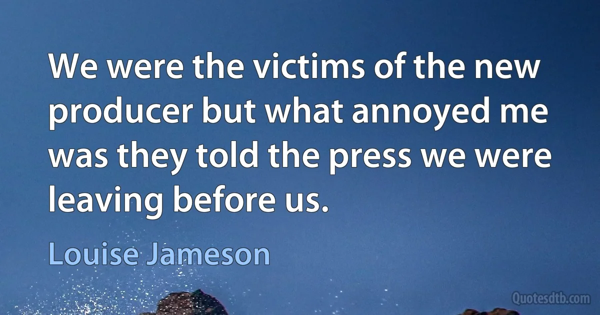 We were the victims of the new producer but what annoyed me was they told the press we were leaving before us. (Louise Jameson)