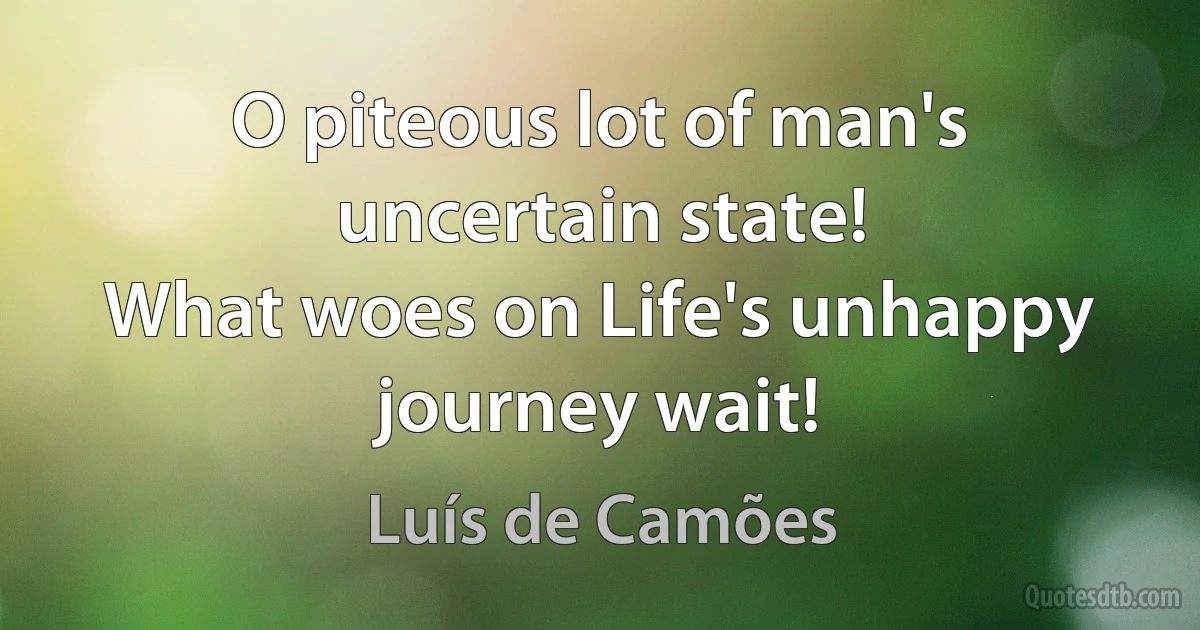 O piteous lot of man's uncertain state!
What woes on Life's unhappy journey wait! (Luís de Camões)