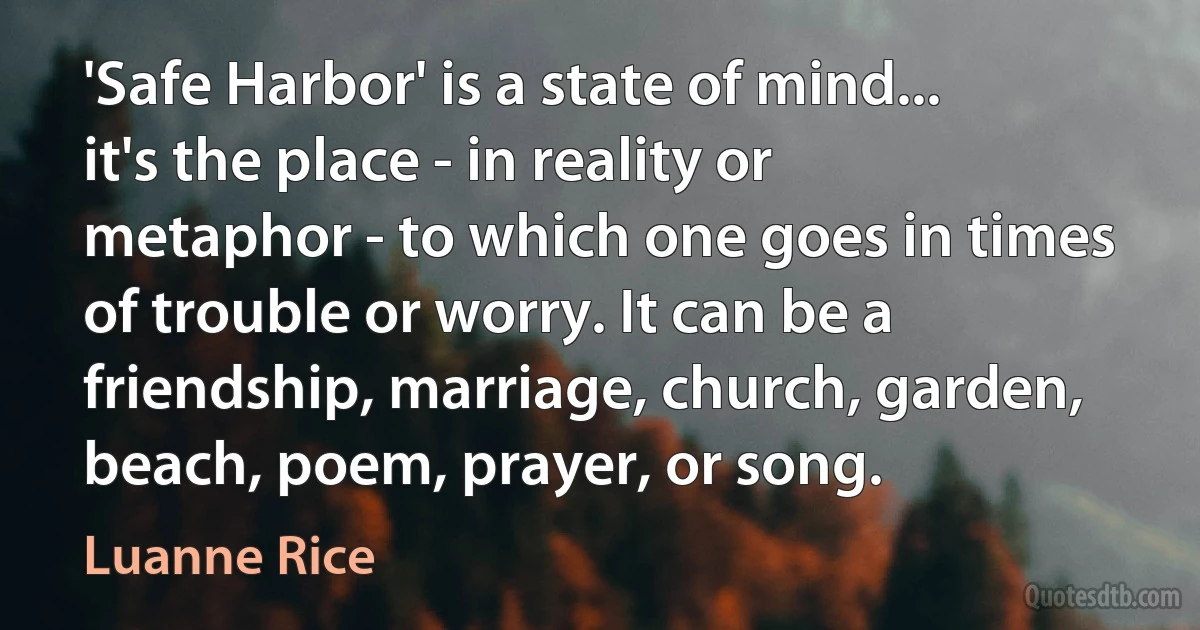 'Safe Harbor' is a state of mind... it's the place - in reality or metaphor - to which one goes in times of trouble or worry. It can be a friendship, marriage, church, garden, beach, poem, prayer, or song. (Luanne Rice)