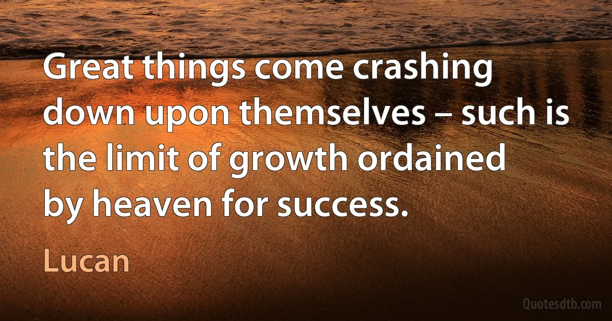 Great things come crashing down upon themselves – such is the limit of growth ordained by heaven for success. (Lucan)