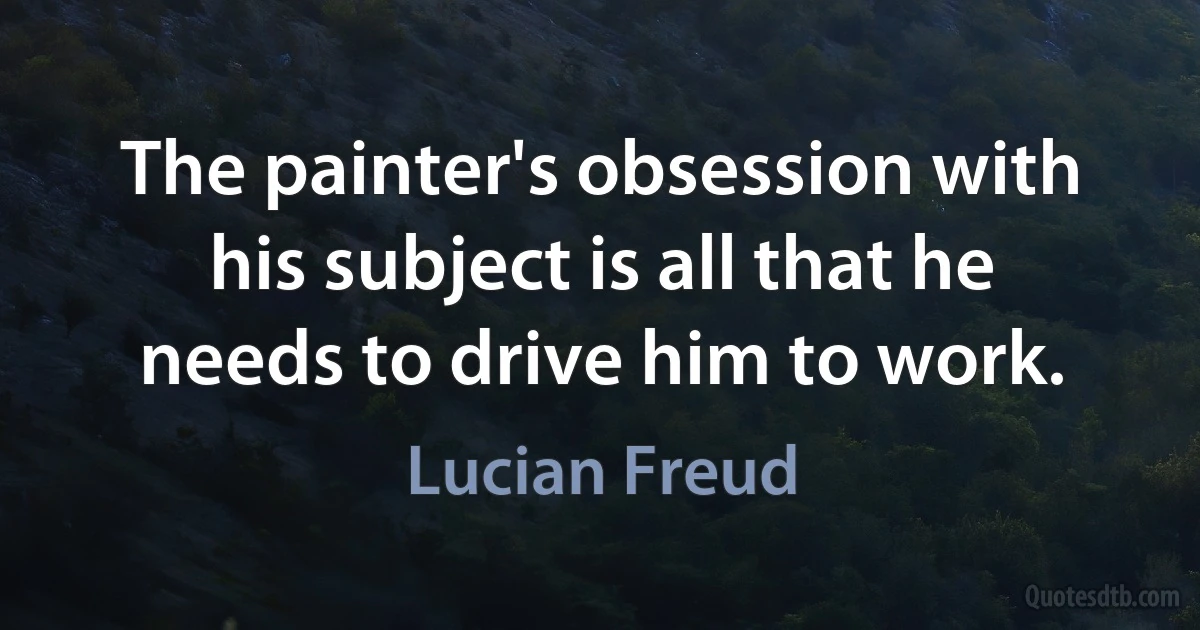 The painter's obsession with his subject is all that he needs to drive him to work. (Lucian Freud)