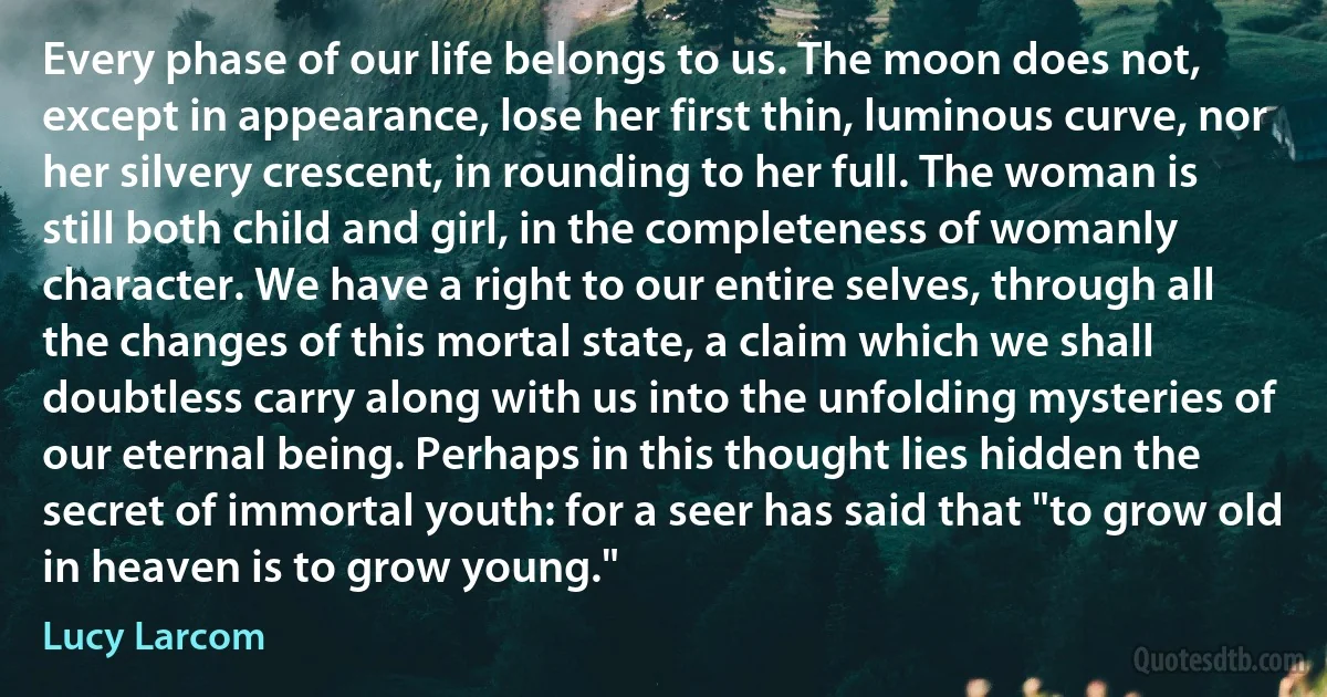 Every phase of our life belongs to us. The moon does not, except in appearance, lose her first thin, luminous curve, nor her silvery crescent, in rounding to her full. The woman is still both child and girl, in the completeness of womanly character. We have a right to our entire selves, through all the changes of this mortal state, a claim which we shall doubtless carry along with us into the unfolding mysteries of our eternal being. Perhaps in this thought lies hidden the secret of immortal youth: for a seer has said that "to grow old in heaven is to grow young." (Lucy Larcom)