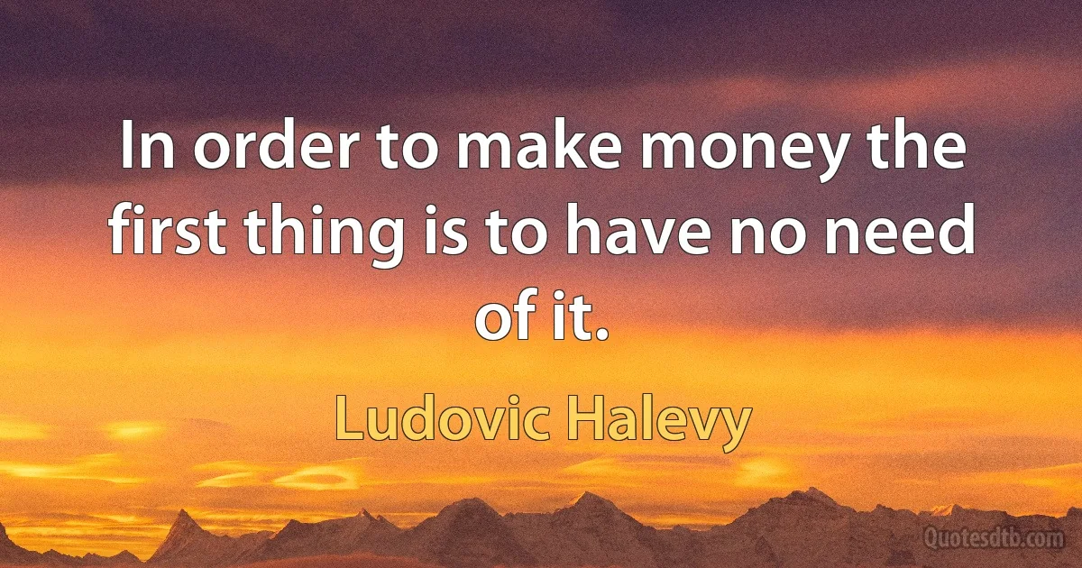 In order to make money the first thing is to have no need of it. (Ludovic Halevy)