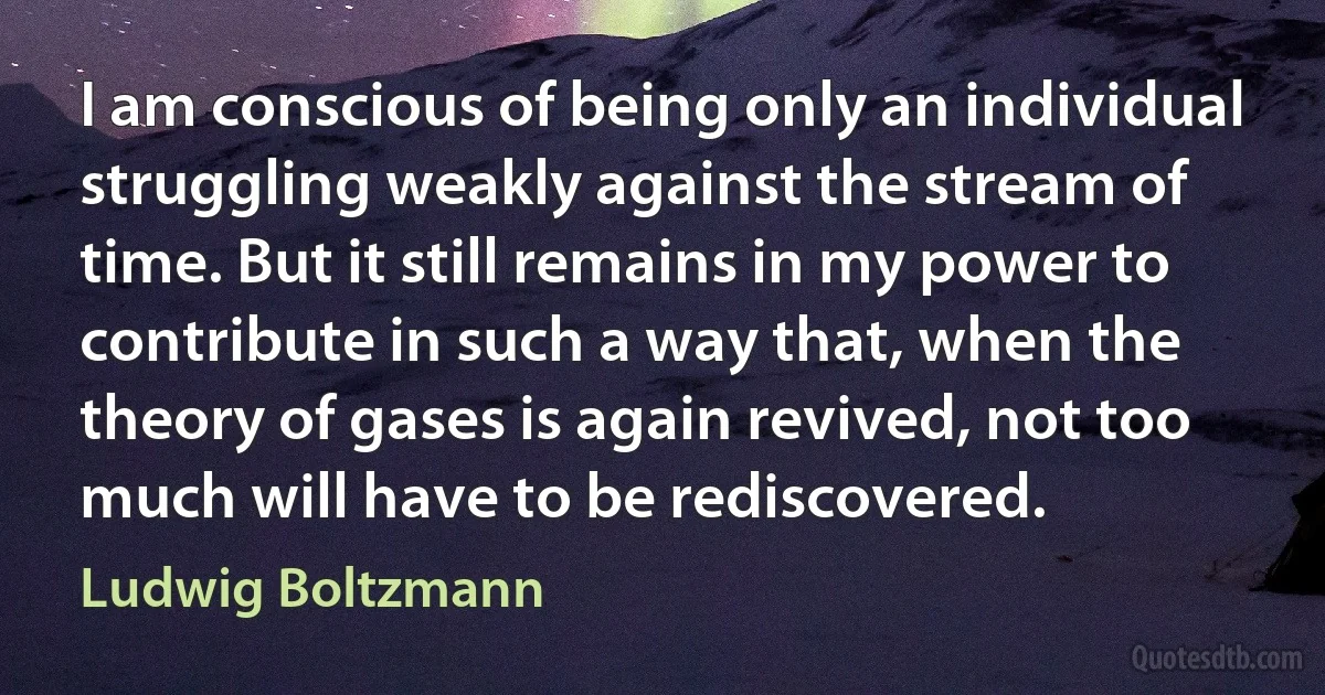 I am conscious of being only an individual struggling weakly against the stream of time. But it still remains in my power to contribute in such a way that, when the theory of gases is again revived, not too much will have to be rediscovered. (Ludwig Boltzmann)