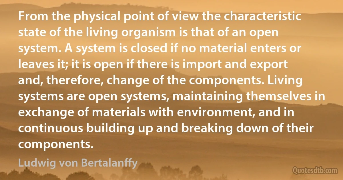 From the physical point of view the characteristic state of the living organism is that of an open system. A system is closed if no material enters or leaves it; it is open if there is import and export and, therefore, change of the components. Living systems are open systems, maintaining themselves in exchange of materials with environment, and in continuous building up and breaking down of their components. (Ludwig von Bertalanffy)