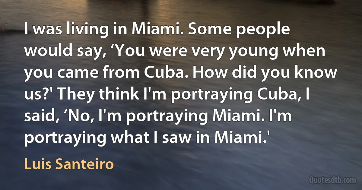 I was living in Miami. Some people would say, ‘You were very young when you came from Cuba. How did you know us?' They think I'm portraying Cuba, I said, ‘No, I'm portraying Miami. I'm portraying what I saw in Miami.' (Luis Santeiro)