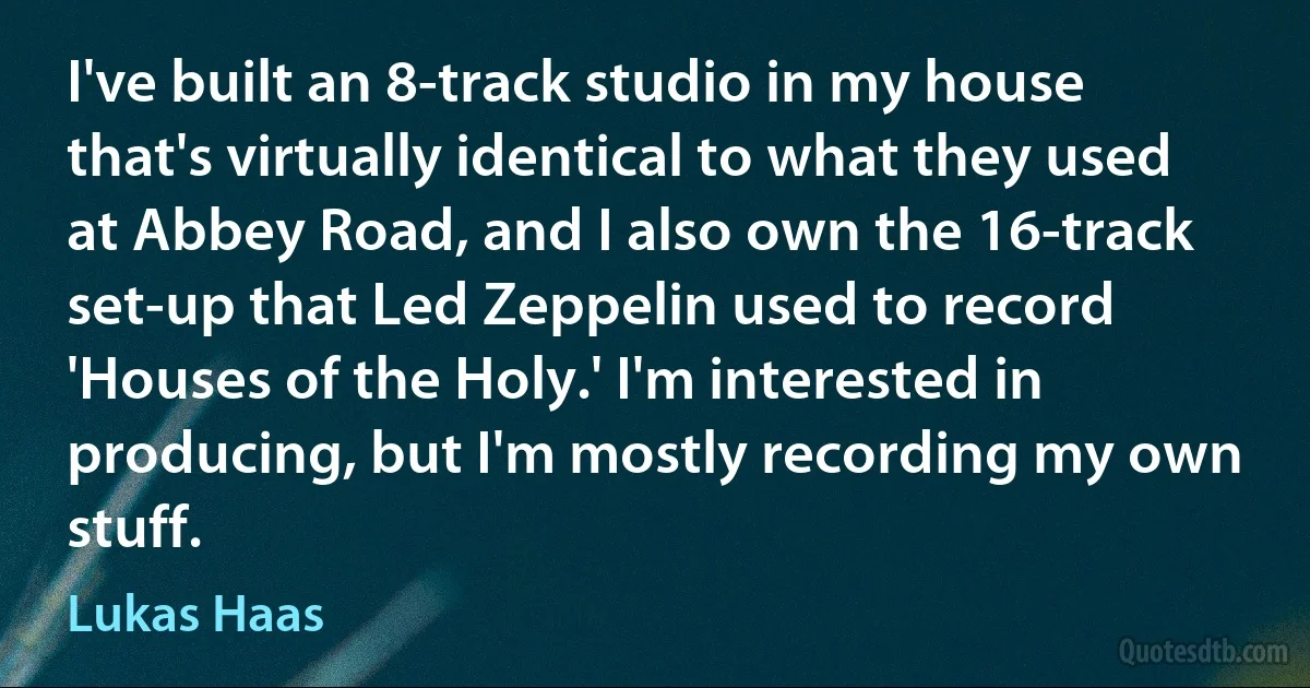 I've built an 8-track studio in my house that's virtually identical to what they used at Abbey Road, and I also own the 16-track set-up that Led Zeppelin used to record 'Houses of the Holy.' I'm interested in producing, but I'm mostly recording my own stuff. (Lukas Haas)