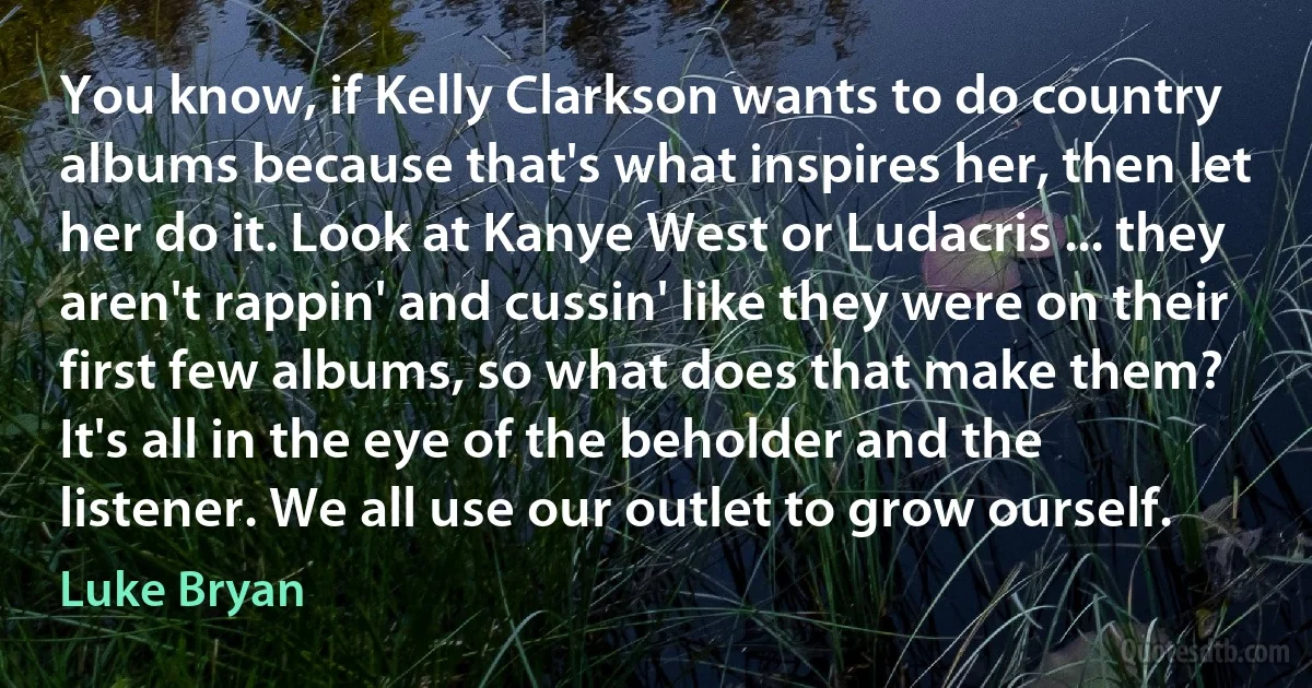 You know, if Kelly Clarkson wants to do country albums because that's what inspires her, then let her do it. Look at Kanye West or Ludacris ... they aren't rappin' and cussin' like they were on their first few albums, so what does that make them? It's all in the eye of the beholder and the listener. We all use our outlet to grow ourself. (Luke Bryan)