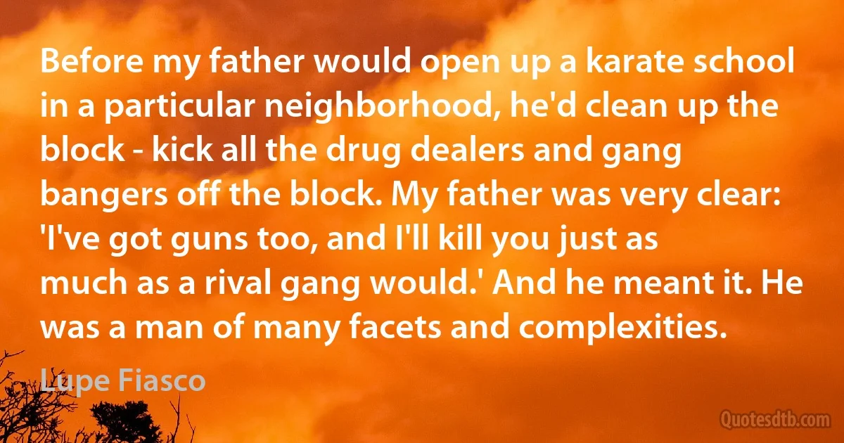 Before my father would open up a karate school in a particular neighborhood, he'd clean up the block - kick all the drug dealers and gang bangers off the block. My father was very clear: 'I've got guns too, and I'll kill you just as much as a rival gang would.' And he meant it. He was a man of many facets and complexities. (Lupe Fiasco)