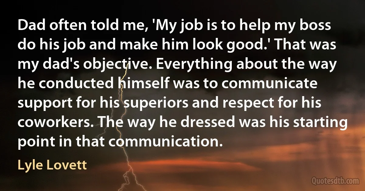 Dad often told me, 'My job is to help my boss do his job and make him look good.' That was my dad's objective. Everything about the way he conducted himself was to communicate support for his superiors and respect for his coworkers. The way he dressed was his starting point in that communication. (Lyle Lovett)