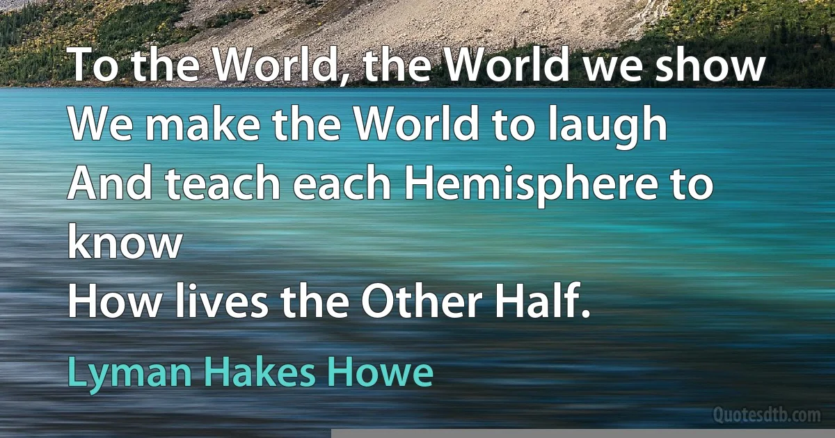 To the World, the World we show
We make the World to laugh
And teach each Hemisphere to know
How lives the Other Half. (Lyman Hakes Howe)