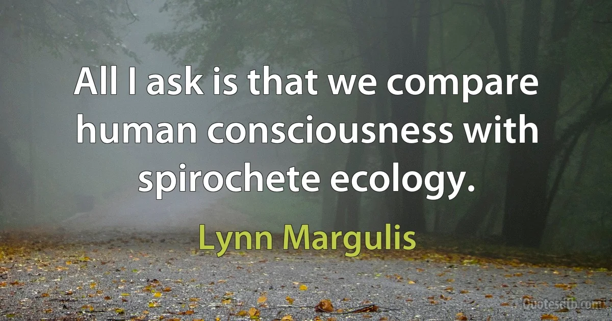 All I ask is that we compare human consciousness with spirochete ecology. (Lynn Margulis)