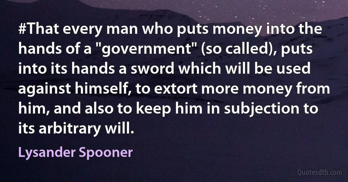 #That every man who puts money into the hands of a "government" (so called), puts into its hands a sword which will be used against himself, to extort more money from him, and also to keep him in subjection to its arbitrary will. (Lysander Spooner)