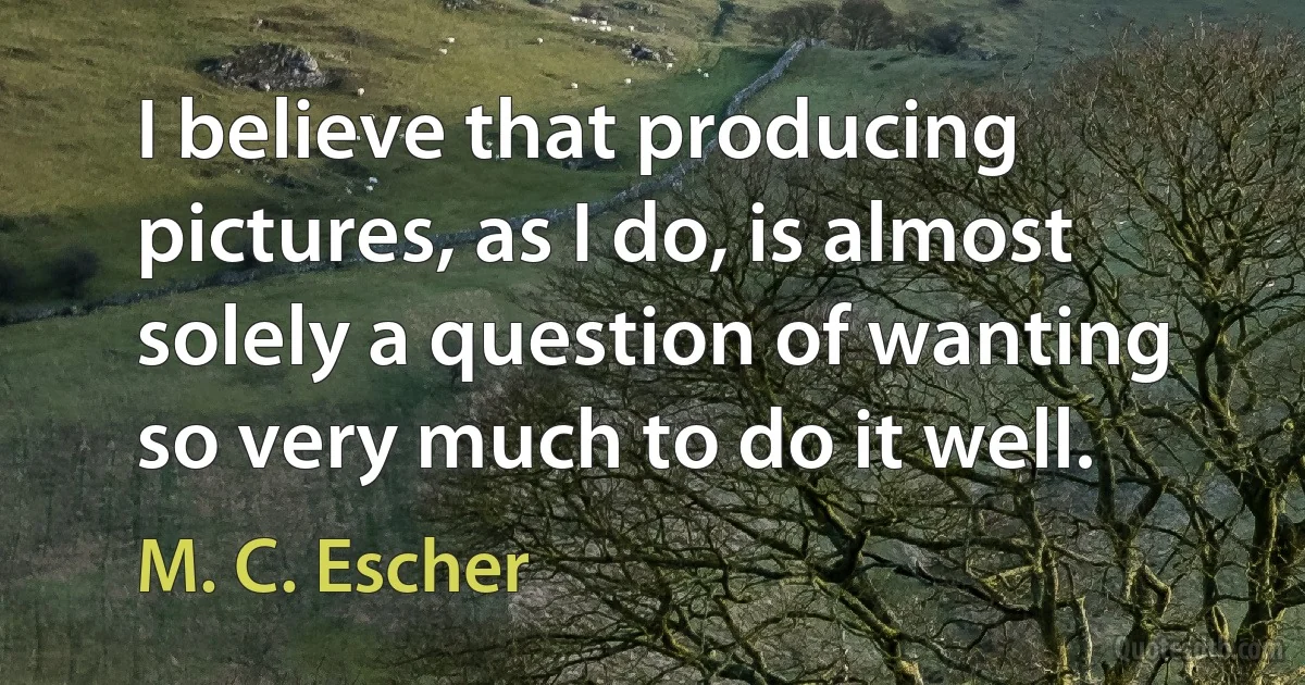 I believe that producing pictures, as I do, is almost solely a question of wanting so very much to do it well. (M. C. Escher)