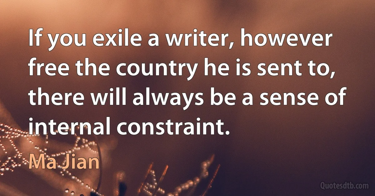 If you exile a writer, however free the country he is sent to, there will always be a sense of internal constraint. (Ma Jian)