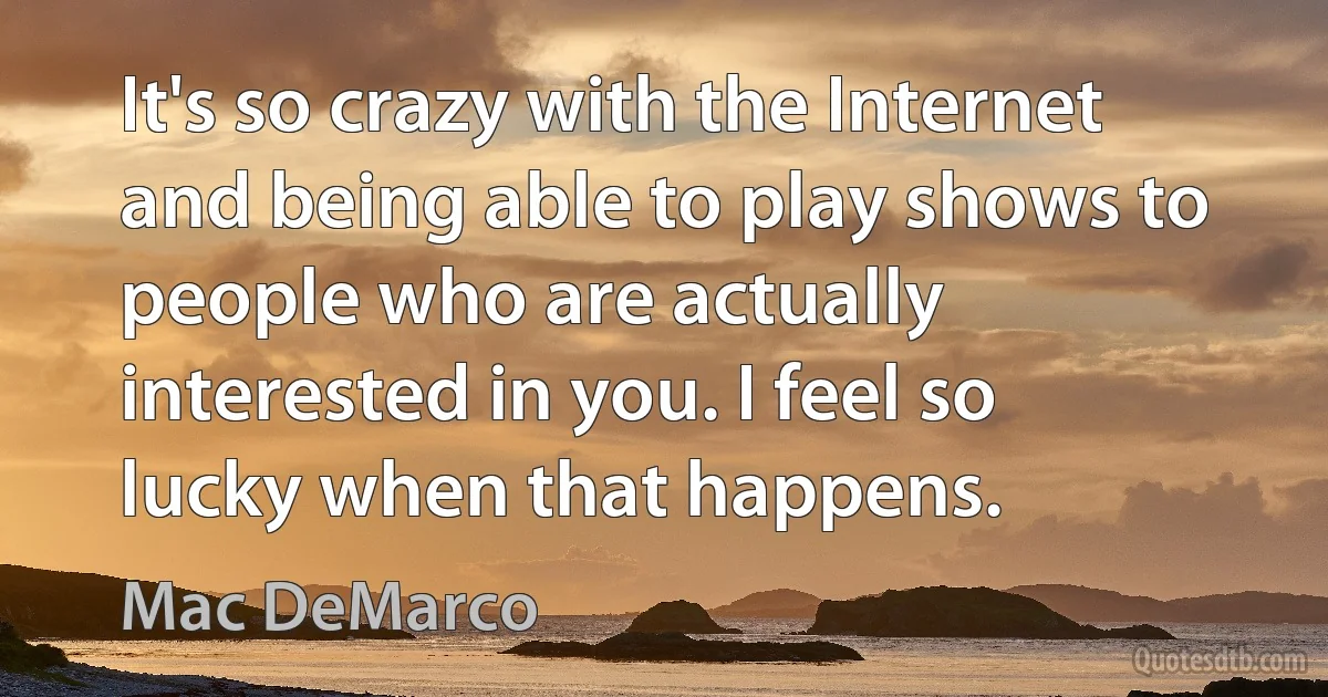 It's so crazy with the Internet and being able to play shows to people who are actually interested in you. I feel so lucky when that happens. (Mac DeMarco)