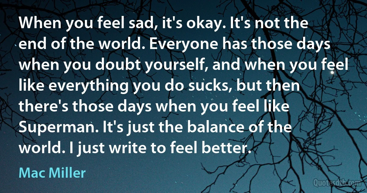 When you feel sad, it's okay. It's not the end of the world. Everyone has those days when you doubt yourself, and when you feel like everything you do sucks, but then there's those days when you feel like Superman. It's just the balance of the world. I just write to feel better. (Mac Miller)