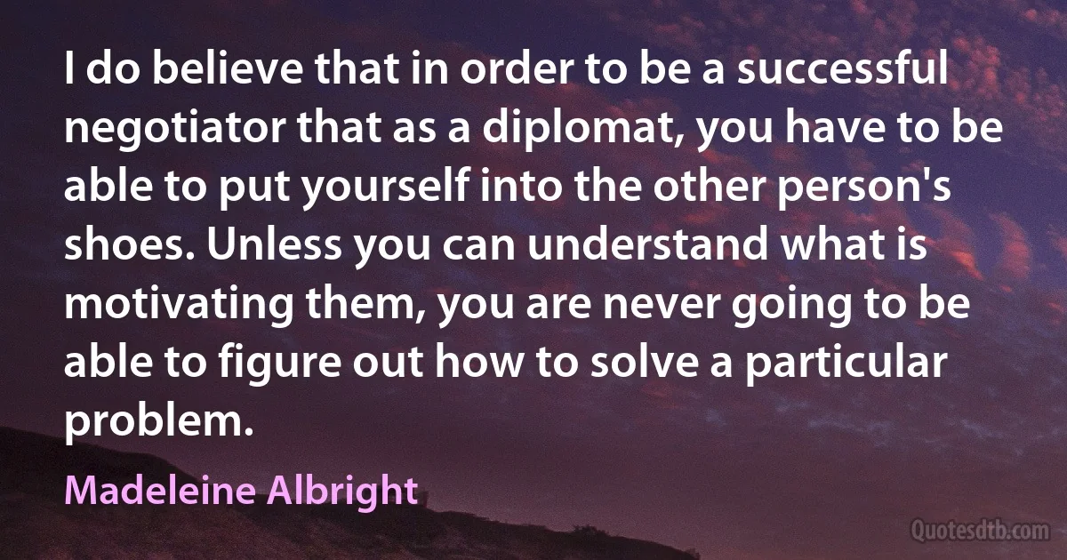 I do believe that in order to be a successful negotiator that as a diplomat, you have to be able to put yourself into the other person's shoes. Unless you can understand what is motivating them, you are never going to be able to figure out how to solve a particular problem. (Madeleine Albright)