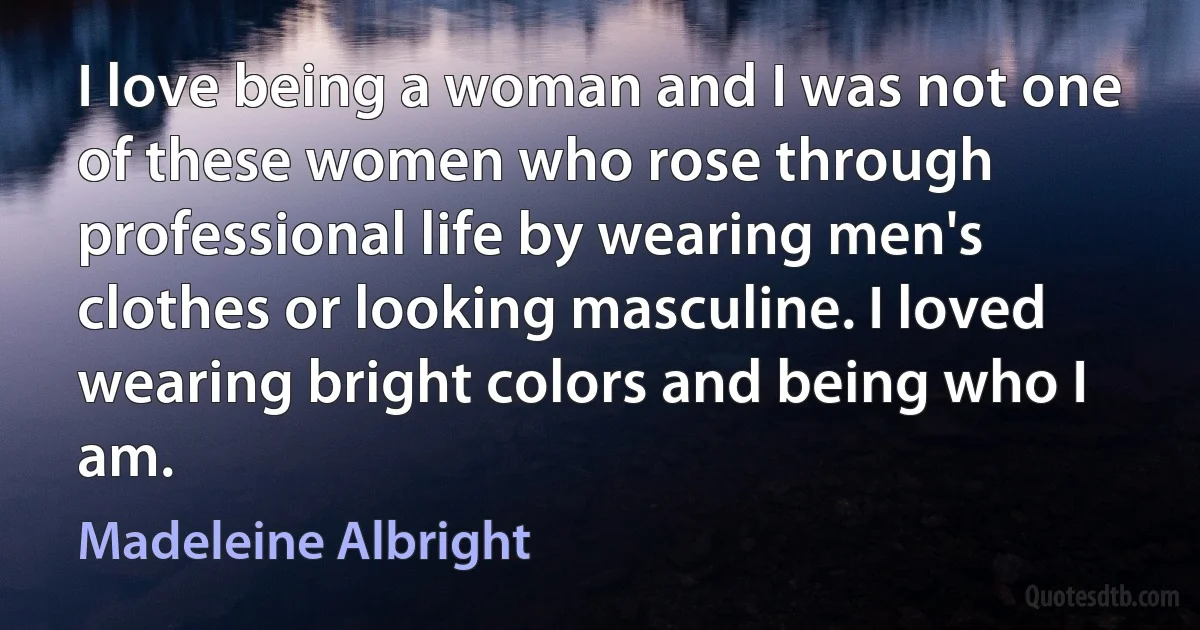 I love being a woman and I was not one of these women who rose through professional life by wearing men's clothes or looking masculine. I loved wearing bright colors and being who I am. (Madeleine Albright)