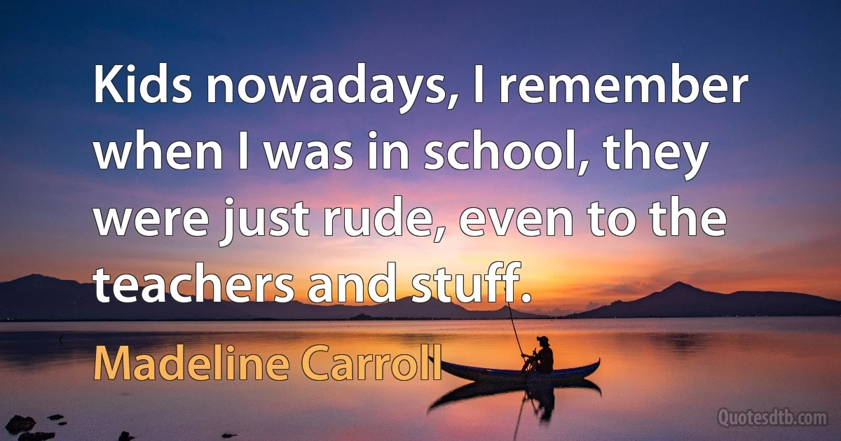 Kids nowadays, I remember when I was in school, they were just rude, even to the teachers and stuff. (Madeline Carroll)