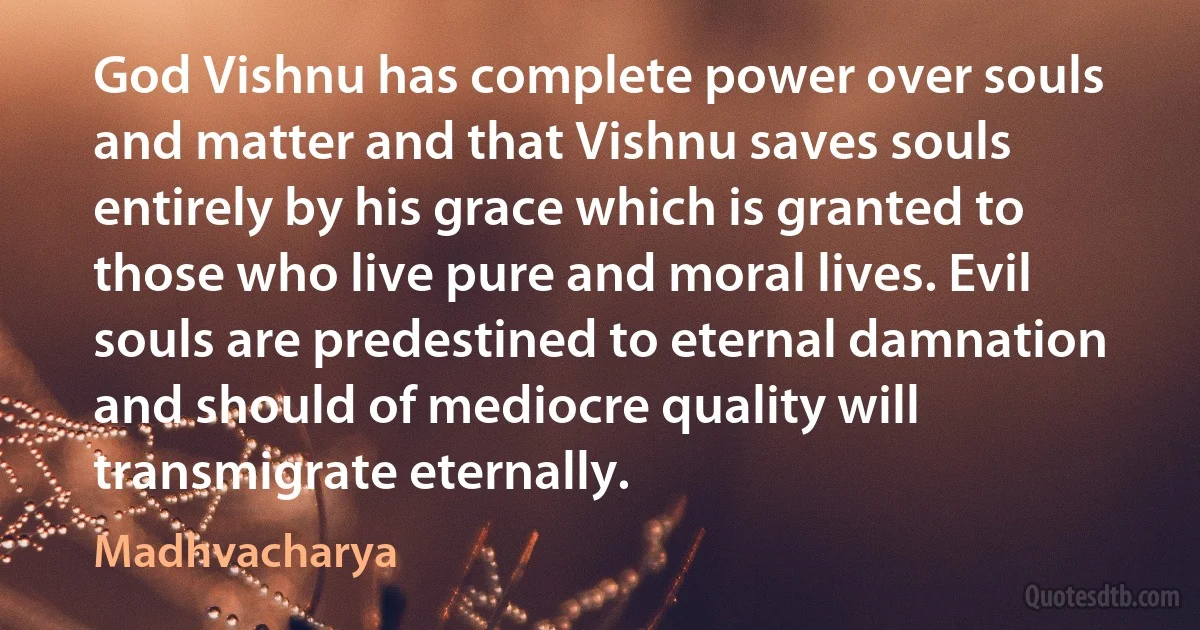 God Vishnu has complete power over souls and matter and that Vishnu saves souls entirely by his grace which is granted to those who live pure and moral lives. Evil souls are predestined to eternal damnation and should of mediocre quality will transmigrate eternally. (Madhvacharya)