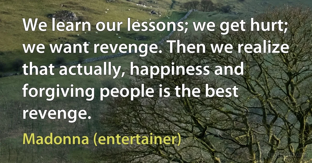 We learn our lessons; we get hurt; we want revenge. Then we realize that actually, happiness and forgiving people is the best revenge. (Madonna (entertainer))