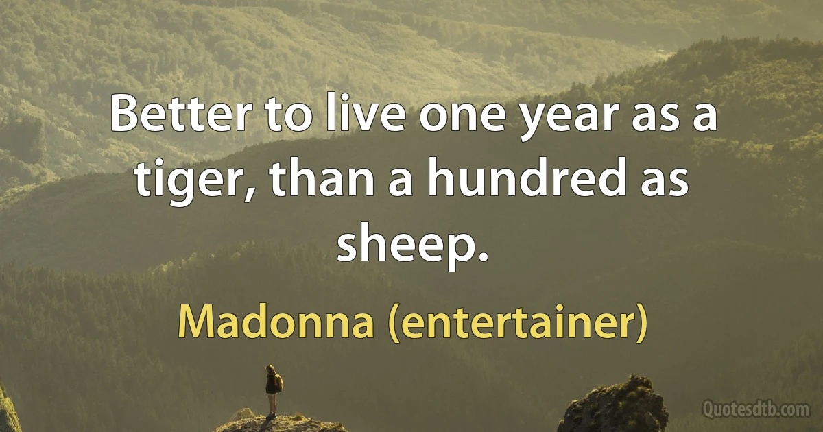 Better to live one year as a tiger, than a hundred as sheep. (Madonna (entertainer))