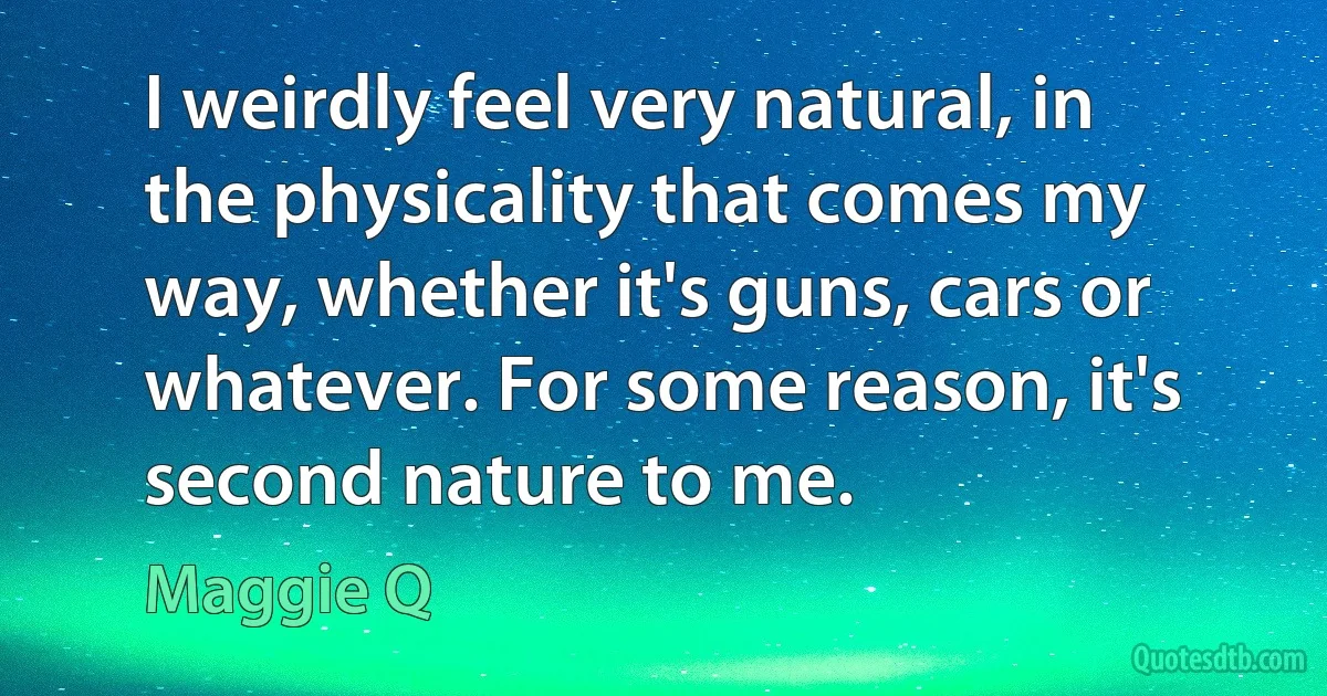 I weirdly feel very natural, in the physicality that comes my way, whether it's guns, cars or whatever. For some reason, it's second nature to me. (Maggie Q)