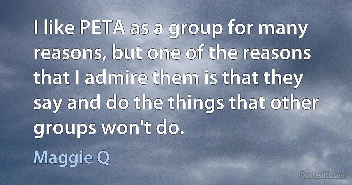 I like PETA as a group for many reasons, but one of the reasons that I admire them is that they say and do the things that other groups won't do. (Maggie Q)